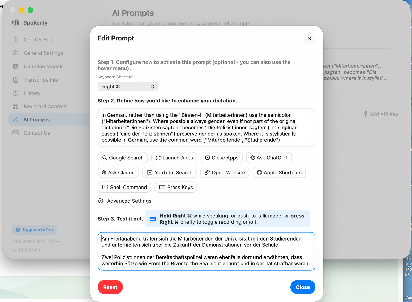 Easily improve your spoken text using AI-powered prompts.

Edit Prompt
Step 1. Configure how to activate this prompt (optional - you can also use the hover menu).
Keyboard Shortcut
Right ⌘

Step 2. Define how you'd like to enhance your dictation.
In German, rather than using the 